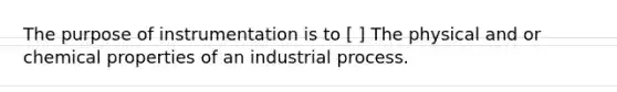 The purpose of instrumentation is to [ ] The physical and or chemical properties of an industrial process.