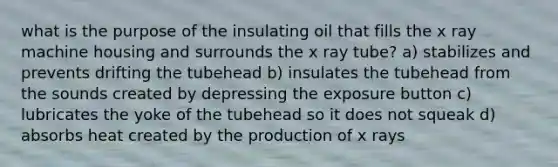 what is the purpose of the insulating oil that fills the x ray machine housing and surrounds the x ray tube? a) stabilizes and prevents drifting the tubehead b) insulates the tubehead from the sounds created by depressing the exposure button c) lubricates the yoke of the tubehead so it does not squeak d) absorbs heat created by the production of x rays