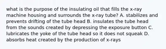 what is the purpose of the insulating oil that fills the x-ray machine housing and surrounds the x-ray tube? A. stabilizes and prevents drifting of the tube head B. insulates the tube head from the sounds created by depressing the exposure button C. lubricates the yoke of the tube head so it does not squeak D. absorbs heat created by the production of x-rays