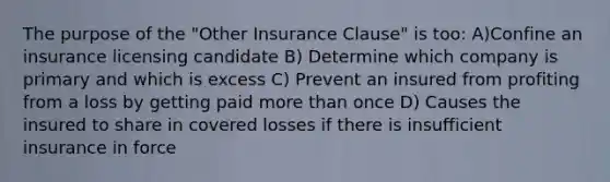 The purpose of the "Other Insurance Clause" is too: A)Confine an insurance licensing candidate B) Determine which company is primary and which is excess C) Prevent an insured from profiting from a loss by getting paid more than once D) Causes the insured to share in covered losses if there is insufficient insurance in force