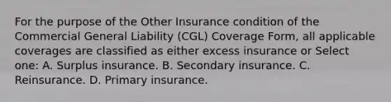 For the purpose of the Other Insurance condition of the Commercial General Liability (CGL) Coverage Form, all applicable coverages are classified as either excess insurance or Select one: A. Surplus insurance. B. Secondary insurance. C. Reinsurance. D. Primary insurance.