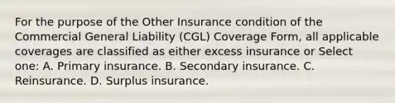 For the purpose of the Other Insurance condition of the Commercial General Liability (CGL) Coverage Form, all applicable coverages are classified as either excess insurance or Select one: A. Primary insurance. B. Secondary insurance. C. Reinsurance. D. Surplus insurance.