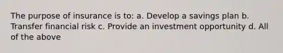 The purpose of insurance is to: a. Develop a savings plan b. Transfer financial risk c. Provide an investment opportunity d. All of the above