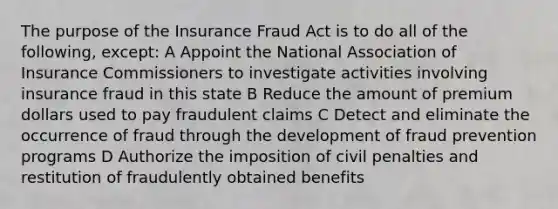 The purpose of the Insurance Fraud Act is to do all of the following, except: A Appoint the National Association of Insurance Commissioners to investigate activities involving insurance fraud in this state B Reduce the amount of premium dollars used to pay fraudulent claims C Detect and eliminate the occurrence of fraud through the development of fraud prevention programs D Authorize the imposition of civil penalties and restitution of fraudulently obtained benefits