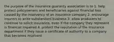 the purpose of the insurance guaranty association is to 1. help protect policyowners and beneficiaries against financial loss caused by the insolvency of an insurance company 2. encourage insurers to write substandard business 3. allow producers to continue to solicit insurance, even if the company they represent is financial impaired 4. protect the reputation of the insurance department if they issue a certificate of authority to a company that becomes insolvent