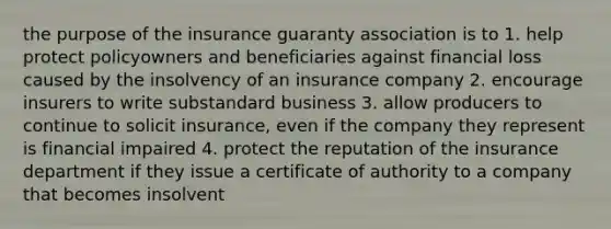 the purpose of the insurance guaranty association is to 1. help protect policyowners and beneficiaries against financial loss caused by the insolvency of an insurance company 2. encourage insurers to write substandard business 3. allow producers to continue to solicit insurance, even if the company they represent is financial impaired 4. protect the reputation of the insurance department if they issue a certificate of authority to a company that becomes insolvent