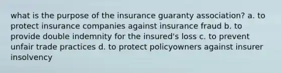 what is the purpose of the insurance guaranty association? a. to protect insurance companies against insurance fraud b. to provide double indemnity for the insured's loss c. to prevent unfair trade practices d. to protect policyowners against insurer insolvency