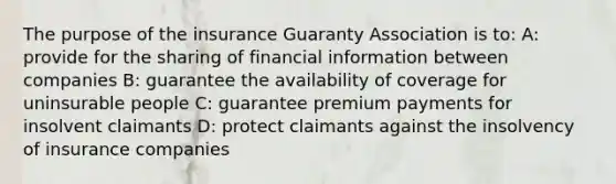 The purpose of the insurance Guaranty Association is to: A: provide for the sharing of financial information between companies B: guarantee the availability of coverage for uninsurable people C: guarantee premium payments for insolvent claimants D: protect claimants against the insolvency of insurance companies