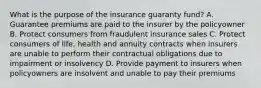 What is the purpose of the insurance guaranty fund? A. Guarantee premiums are paid to the insurer by the policyowner B. Protect consumers from fraudulent insurance sales C. Protect consumers of life, health and annuity contracts when insurers are unable to perform their contractual obligations due to impairment or insolvency D. Provide payment to insurers when policyowners are insolvent and unable to pay their premiums