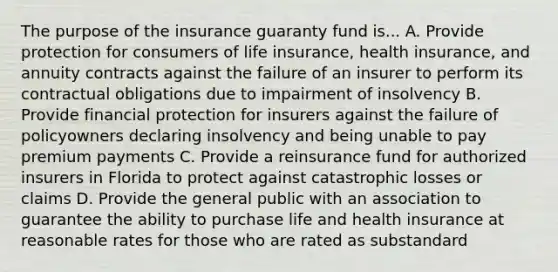 The purpose of the insurance guaranty fund is... A. Provide protection for consumers of life insurance, health insurance, and annuity contracts against the failure of an insurer to perform its contractual obligations due to impairment of insolvency B. Provide financial protection for insurers against the failure of policyowners declaring insolvency and being unable to pay premium payments C. Provide a reinsurance fund for authorized insurers in Florida to protect against catastrophic losses or claims D. Provide the general public with an association to guarantee the ability to purchase life and health insurance at reasonable rates for those who are rated as substandard