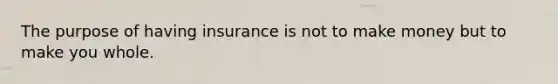 The purpose of having insurance is not to make money but to make you whole.