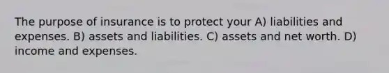 The purpose of insurance is to protect your A) liabilities and expenses. B) assets and liabilities. C) assets and net worth. D) income and expenses.