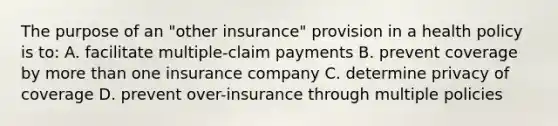 The purpose of an "other insurance" provision in a health policy is to: A. facilitate multiple-claim payments B. prevent coverage by more than one insurance company C. determine privacy of coverage D. prevent over-insurance through multiple policies