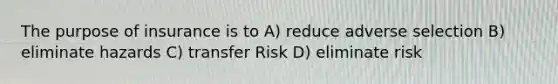 The purpose of insurance is to A) reduce adverse selection B) eliminate hazards C) transfer Risk D) eliminate risk