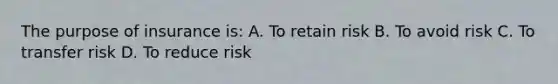 The purpose of insurance is: A. To retain risk B. To avoid risk C. To transfer risk D. To reduce risk