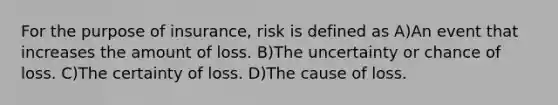 For the purpose of insurance, risk is defined as A)An event that increases the amount of loss. B)The uncertainty or chance of loss. C)The certainty of loss. D)The cause of loss.