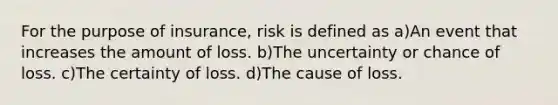 For the purpose of insurance, risk is defined as a)An event that increases the amount of loss. b)The uncertainty or chance of loss. c)The certainty of loss. d)The cause of loss.