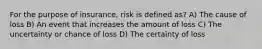 For the purpose of insurance, risk is defined as? A) The cause of loss B) An event that increases the amount of loss C) The uncertainty or chance of loss D) The certainty of loss