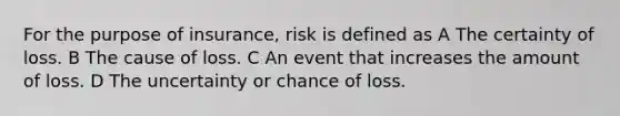 For the purpose of insurance, risk is defined as A The certainty of loss. B The cause of loss. C An event that increases the amount of loss. D The uncertainty or chance of loss.