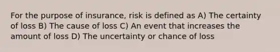 For the purpose of insurance, risk is defined as A) The certainty of loss B) The cause of loss C) An event that increases the amount of loss D) The uncertainty or chance of loss