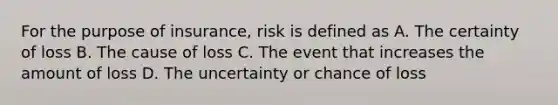 For the purpose of insurance, risk is defined as A. The certainty of loss B. The cause of loss C. The event that increases the amount of loss D. The uncertainty or chance of loss