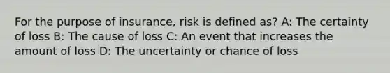 For the purpose of insurance, risk is defined as? A: The certainty of loss B: The cause of loss C: An event that increases the amount of loss D: The uncertainty or chance of loss