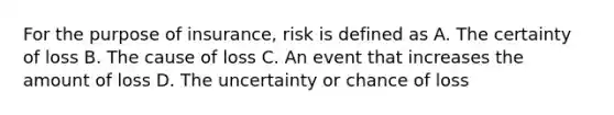 For the purpose of insurance, risk is defined as A. The certainty of loss B. The cause of loss C. An event that increases the amount of loss D. The uncertainty or chance of loss