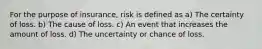 For the purpose of insurance, risk is defined as a) The certainty of loss. b) The cause of loss. c) An event that increases the amount of loss. d) The uncertainty or chance of loss.