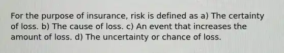 For the purpose of insurance, risk is defined as a) The certainty of loss. b) The cause of loss. c) An event that increases the amount of loss. d) The uncertainty or chance of loss.