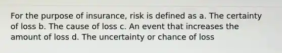 For the purpose of insurance, risk is defined as a. The certainty of loss b. The cause of loss c. An event that increases the amount of loss d. The uncertainty or chance of loss