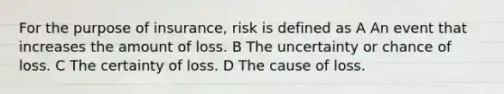 For the purpose of insurance, risk is defined as A An event that increases the amount of loss. B The uncertainty or chance of loss. C The certainty of loss. D The cause of loss.