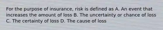 For the purpose of insurance, risk is defined as A. An event that increases the amount of loss B. The uncertainty or chance of loss C. The certainty of loss D. The cause of loss