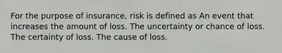 For the purpose of insurance, risk is defined as An event that increases the amount of loss. The uncertainty or chance of loss. The certainty of loss. The cause of loss.