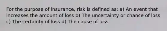 For the purpose of insurance, risk is defined as: a) An event that increases the amount of loss b) The uncertainty or chance of loss c) The certainty of loss d) The cause of loss