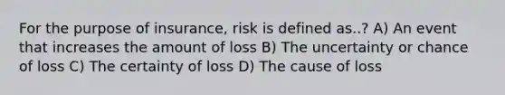 For the purpose of insurance, risk is defined as..? A) An event that increases the amount of loss B) The uncertainty or chance of loss C) The certainty of loss D) The cause of loss