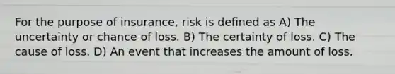 For the purpose of insurance, risk is defined as A) The uncertainty or chance of loss. B) The certainty of loss. C) The cause of loss. D) An event that increases the amount of loss.