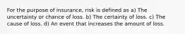 For the purpose of insurance, risk is defined as a) The uncertainty or chance of loss. b) The certainty of loss. c) The cause of loss. d) An event that increases the amount of loss.