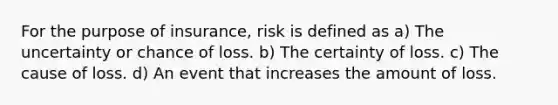 For the purpose of insurance, risk is defined as a) The uncertainty or chance of loss. b) The certainty of loss. c) The cause of loss. d) An event that increases the amount of loss.