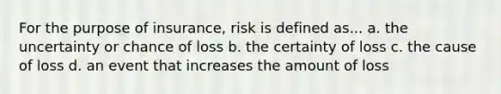 For the purpose of insurance, risk is defined as... a. the uncertainty or chance of loss b. the certainty of loss c. the cause of loss d. an event that increases the amount of loss