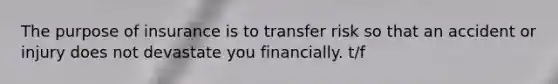 The purpose of insurance is to transfer risk so that an accident or injury does not devastate you financially. t/f