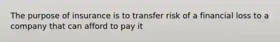 The purpose of insurance is to transfer risk of a financial loss to a company that can afford to pay it