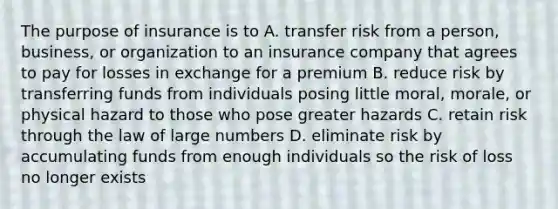 The purpose of insurance is to A. transfer risk from a person, business, or organization to an insurance company that agrees to pay for losses in exchange for a premium B. reduce risk by transferring funds from individuals posing little moral, morale, or physical hazard to those who pose greater hazards C. retain risk through the law of large numbers D. eliminate risk by accumulating funds from enough individuals so the risk of loss no longer exists