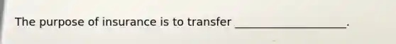 The purpose of insurance is to transfer ____________________.