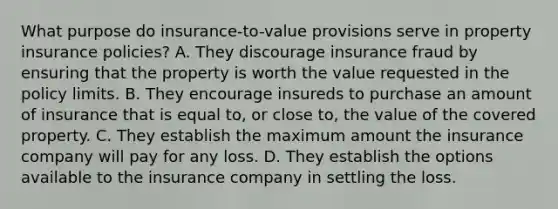 What purpose do insurance-to-value provisions serve in property insurance policies? A. They discourage insurance fraud by ensuring that the property is worth the value requested in the policy limits. B. They encourage insureds to purchase an amount of insurance that is equal to, or close to, the value of the covered property. C. They establish the maximum amount the insurance company will pay for any loss. D. They establish the options available to the insurance company in settling the loss.