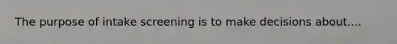 The purpose of intake screening is to make decisions about....