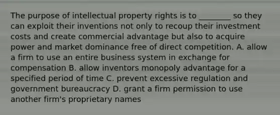 The purpose of intellectual property rights is to​ ________ so they can exploit their inventions not only to recoup their investment costs and create commercial advantage but also to acquire power and market dominance free of direct competition. A. allow a firm to use an entire business system in exchange for compensation B. allow inventors monopoly advantage for a specified period of time C. prevent excessive regulation and government bureaucracy D. grant a firm permission to use another​ firm's proprietary names