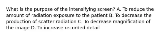 What is the purpose of the intensifying screen? A. To reduce the amount of radiation exposure to the patient B. To decrease the production of scatter radiation C. To decrease magnification of the image D. To increase recorded detail