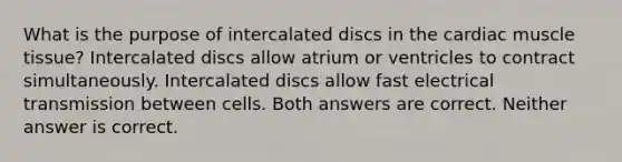 What is the purpose of intercalated discs in the cardiac muscle tissue? Intercalated discs allow atrium or ventricles to contract simultaneously. Intercalated discs allow fast electrical transmission between cells. Both answers are correct. Neither answer is correct.