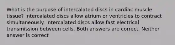 What is the purpose of intercalated discs in cardiac muscle tissue? Intercalated discs allow atrium or ventricles to contract simultaneously. Intercalated discs allow fast electrical transmission between cells. Both answers are correct. Neither answer is correct