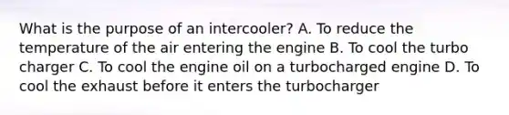 What is the purpose of an intercooler? A. To reduce the temperature of the air entering the engine B. To cool the turbo charger C. To cool the engine oil on a turbocharged engine D. To cool the exhaust before it enters the turbocharger